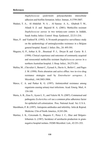 References
118
Staphylococcus epidermidis polysaccharides intercellular
adhesion and biofilm formation. Infect. Immun., 8:3799-3807.
Madani, T. A., Al Abdullah N. A. , Al Sanous A. A., Ghabrah T. M.,
Afandi S. Z. and Bajunid H. A. (2001). Methicillin resistant
Staphylococcus aureus in two tertiary-care centers in Jeddah,
Saudi Arabia. Infect. Control Hosp. Epidemiol., 22:211-216.
Maes, P. and Vanhoof R. (1992). A 56-month prospective surveillance study
on the epidemiology of aminoglycosides resistance in a Belgian
general hospital. Scand. J. Infect. Dis., 24: 495-501.
Maguire, G. P., Arthur A. D. , Boustead P. J., Dwyer B. and Currie B. J.
(1998). Clinical experience and outcomes of community acquired
and nosocomial methicillin resistant Staphylococcus aureus in a
northern Australian hospital. J. Hosp. Infect., 38:273-281.
Mallea, M. , Chevalier J., Bornet C., Eyraud A., Davin A., Bollet C., and Pages
J. M. (1998). Porin alteration and active efflux: two in-vivo drug
resistance strategies used by Enterobacter aerogenes. J.
Microbial., 144:3003-3004.
Marco, C. A. and Parker K. G. (1997). Antimicrobial resistance among
organisms causing urinary tract infections. Acad. Emerg. Med., 4:
154-160.
Maria, A. R., Zeus S., Aysen L. E., and Valerio M. N. (2007). Commensal and
pathogenic Escherichia coli use a common pilus adherence factor
for epithelial cell colonization. Proc. National Acad. Sci. U S A.
Marshburn, P. B. (1997). Antisperm antibodies and infertility. Infer.& Reprod.
Medicine. Clin of North America., 8:243-286.
Martinz, J. K., Cercenado E., Baquero F., Perez J. C., Diaz and Delgaro-
Iribarnen A. (1987). Incidence of aerobactin production in gram-
negative hospital isolates. FEMS Microbiol. Lett., 43:351-353.
 