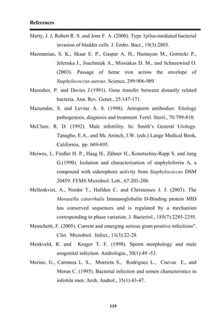 References
119
Marty, J. J, Robert R. S. and Jone F. A. (2000). Type 1pilus-mediated bacterial
invasion of bladder cells. J. Embo. Bact., 19(3):2803.
Mazmanian, S. K., Skaar E. P., Gaspar A. H., Humayun M., Gornicki P.,
Jelenska J., Joachmiak A., Missiakas D. M., and Schneewind O.
(2003). Passage of heme iron across the envelope of
Staphylococcus aureus. Science, 299:906-909
Mazodier, P. and Davies J.(1991). Gene transfer between distantly related
bacteria. Ann. Rev. Genet., 25:147-171.
Mazumdar, S. and Levine A. S. (1998). Antisperm antibodies: Etiology
pathogenesis, diagnosis and treatment. Fertil. Steril., 70:799-810.
McClure, R. D. (1992). Male infertility. In: Smith’s General Urology.
Tanagho, E.A., and Mc Aninch, J.W. (eds.) Lange Medical Book,
California, pp. 669-695.
Meiwes, J., Fiedler H. P., Haag H., Zähner H., Konetschny-Rapp S. and Jung
G.(1990). Isolation and characterization of staphyloferrin A, a
compound with siderophore activity from Staphylococcus DSM
20459. FEMS Microbiol. Lett., 67:201-206.
Mellenkvist, A., Nordst T., Hallden C. and Christenses J. J. (2003). The
Moraxella catarrhalis Immunoglobulin D-Binding protein MID
has conserved sequences and is regulated by a mechanism
corresponding to phase variation. J. Bacteriol., 185(7):2285-2295.
Menichetti, F. (2005). Current and emerging serious gram positive infections".
Clin. Microbiol. Infect., 11(3):22-28.
Menkveld, R. and Kruger T. F. (1998). Sperm morphology and male
urogenital infection. Andrologia., 30(1):49 -53.
Merino, G., Carranza L. S., Murrieta S., Rodriguez L., Cnevas E., and
Moran C. (1995). Bacterial infection and semen characteristics in
infertile men. Arch. Androl., 35(1):43-47.
 