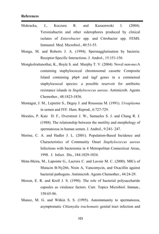 References
121
Mokracka, J., Koczura R. and Kazaonwski I. (2004).
Yersiniabactin and other siderophores produced by clinical
isolates of Enterobacter spp. and Citrobacter spp. FEMS.
Immunol. Med. Microbiol., 40:51-55.
Monga, M. and Roberts J. A. (1994). Spermagglutination by bacteria:
Receptor-Specific Interactions. J. Androl., 15:151-156
Mongkolrattanothai, K., Boyle S. and Murphy T. V. (2004). Novel non-mecA
containing staphylococcal chromosomal cassette Composite
Island containing pbp4 and tagf genes in a commensal
staphylococcal species: a possible reservoir for antibiotic
resistance islands in Staphylococcus aureus. Antimicrob. Agents
Chemother., 48:1823-1836.
Montagut, J. M., Lepretre S., Degoy J. and Rousseau M. (1991). Ureaplasma
in semen and IVF. Hum. Reprod., 6:727-729.
Morales, P. Katz D. F., Overstreet J. W., Samueles S. J. and Chang R. J.
(1988). The relationship between the motility and morphology of
spermatozoa in human semen. J. Androl., 9:241- 247.
Morine, C. A. and Hadler J. L. (2001). Population-Based Incidence and
Characteristics of Community Onset Staphylococcus aureus
Infections with bacteremia in 4 Metropolitan Connecticut Areas,
1998. J. Infect. Dis., 184:1029-1034.
Mota-Meira, M., Lapointe G., Lacroix C. and Lavoie M. C. (2000). MICs of
Mutacin B-Ny266, Nisin A, Vancomycin, and Oxacillin against
bacterial pathogens. Antimicrob. Agents Chemother., 44:24-29.
Moxon, E. R. and Kroll J. S. (1990). The role of bacterial polysaccharide
capsules as virulence factors. Curr. Topics Microbiol. Immun.,
150:65-86.
Munoz, M. G. and Witkin S. S. (1995). Autoimmunity to spermatozoa,
asymptomatic Chlamydia trachomatis genital tract infection and
 