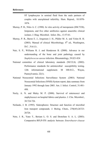 References
122
ST lymphocytes in seminal fluid from the male partners of
couples with unexplained infertility. Hum. Reprod., 10:1070-
1074.
Murray, P. R., Niles A. C. (1990). In vitro activity of meropenem (SM.7338),
Imipenem, and five other antibiotics against anaerobic clinical
isolates. J. Diag. Microbiol. Infect. Dis., 13:57-61.
Murray, P. R., Baron E. J., Jorgensen J. H., Pfaller M. A. and Yolen R. H.
(2003). Manual of clinical Microbiology. 8th
ed., Washington,
D.C. ,Vol (1) .
Nair, S. P., Williams R. J. and Henderson B. (2000). Advance in our
understanding of the bone and joint pathology caused by
Staphylococcus aureus infection. Rheumatology, 39:821-834
National committee of clinical laboratory standards (NCCLS). (2002).
Performance standards for antimicrobial susceptibility testing.
12th informational supplement. M 100-S12., Wayne,
Pannsylvannia. 22(1).
National Nosocomial Infections Surveillance System .(2003). National
Nosocomial Infections (NNIS) System report, data summary from
January 1992 through June 2003. Am. J. Infect. Control, 31:481-
498.
Neely, A. N. and Maley M. P. (2000). Survival of enterococci and
staphylococci on hospital fabrics and plastics. J. Clin. Microbiol.,
38:724-726.
Neilands, J. B. (1995). Siderophores: Structure and function of microbial
Iron transport compounds. J. Biolog. Chem., 270(45):26723-
26726.
Neto, J. R., Yano T., Beriam L. O. S. and Destefano S. A. L. (2003).
Comparative RFLP-ITS analysis between Enterobacter cloacae
 