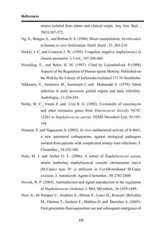 References
123
strains isolated from plants and clinical origin. Arq. Inst. Biol. ,
70(3):367-372.
Ng, S., Bongso A., and Rothan S. S. (1990). Micro manipulation. Its relevance
to human in vitro fertilization. Fertil. Steril., 53: 203-219.
Nickel, J. C. and Costeron J. W. (1992). Coagulase negative staphylococci in
chronic prostatitis. J. Urol., 147:398-400.
Nieschlag, E., and Behre H. M. (1997). Cited by Leijonhufvud, P.(1998)
Aspects of the Regulation of Human sperm Motility. Published on
the Web by the Library of karloinska instituted 171 76 Stockholm.
Nikkanen, V., Gronroos M., Suominen J. and Multamaki S. (1979). Silent
infection in male accessory genital organs and male infertility.
Andrologia., 11:236-241.
Noble, W. C., Virani Z. and Cree R. G. (1992). Co-transfer of vancomycin
and other resistance genes from Enterococcus faecalis NCTC
12201 to Staphylococcus aureus. FEMS Microbiol Lett, 93:195-
198.
Nomura, S. and Nagayama A. (2002). In vitro antibacterial activity of S-4661,
a new parenteral carbapenems, against urological pathogens
isolated from patients with complicated urinary tract infections. J.
Chemother., 14:155-160.
Noto, M. J. and Archer G. L. (2006). A subset of Staphylococcus aureus
strains harboring staphylococcal cassette chromosome mecA
(SCCmec) type IV is deficient in CcrAB-mediated SCCmec
excision. J. Antimicrob. Agents Chemother., 50:2782-2800.
Novick, R. P. (2003). Autoinduction and signal transduction in the regulation
of Staphylococcus virulence. J. Mol. Microbiol., 36:1429-1449.
Nser, S., Di Pompeo C., Soubrier S., Delour P., Lenci H., Roussel- Delvallez
M., Onimus T., Saulnier F., Mathieu D. and Durocher A. (2005).
First generation fluoroquinolone use and subsequent emergence of
 
