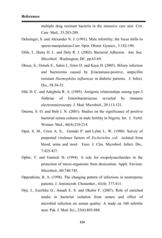 References
124
multiple drug resistant bacteria in the intensive care unit. Crit.
Care Med., 33:283-289.
Oehninger, S. and Alexander N. J. (1991). Male infertility; the focus shifts to
sperm manipulation.Curr. Opin. Obstet. Gyneco., 3:182-190.
Ofek, I., Hasty D. L. and Doly R. J. (2002). Bacterial Adhesion. Am. Soc.
Microbiol. Washington, DC. pp.63-69.
Oksuz, S., Ozturk E., Sahin I., Ertor O. and Kaya D. (2005). Biliary infection
and bacteremia caused by β-lactamase-positive, ampicillin
resistant Haemophilus influenzae in diabetic patients. J. Infect.
Dis., 58:34-35.
Old, D. C. and Adegbola R. A. (1985). Antigenic relationships among type-3
fimbriae of Enterobacteriaceae revealed by immuno
electronmicroscopy. J. Med. Microbiol., 20:113-121.
Onemu, S. O. and Ibeh I. N. (2001). Studies on the significance of positive
bacterial semen cultures in male fertility in Nigeria. Int. J. Fertil.
Women Med., 46(4):210-214.
Opal, S. M., Cross A. S., Gemski P. and Lyhte L. W. (1988). Survey of
purported virulence factors of Escherichia coli isolated from
blood, urine and stool. Euro. J. Clin. Microbiol. Infect. Dis.,
7:425-427.
Ophir, T. and Gutnick D. (1994). A role for exopolysaccharides in the
protection of micro-organisms from desiccation. Appli. Environ.
Microbiol., 60:740-745.
Oppenheim, B. A. (1998). The changing pattern of infections in neutropenic
patients. J. Antimicrob. Chemother., 41(4): 377-411.
Orji, I., Ezeifeka G., Amadi E. S. and Okafor F. (2007). Role of enriched
media in bacterial isolation from semen and effect of
microbial infection on semen quality: A study on 100 infertile
men. Pak. J. Med. Sci., 23(6):885-888.
 
