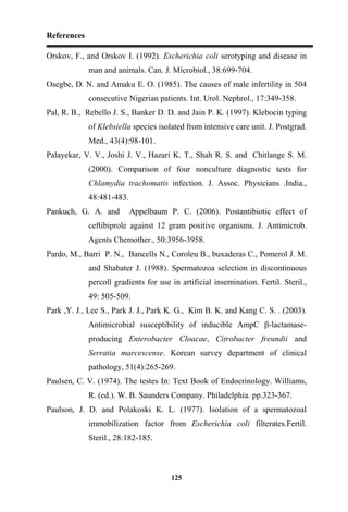 References
125
Orskov, F., and Orskov I. (1992). Escherichia coli serotyping and disease in
man and animals. Can. J. Microbiol., 38:699-704.
Osegbe, D. N. and Amaku E. O. (1985). The causes of male infertility in 504
consecutive Nigerian patients. Int. Urol. Nephrol., 17:349-358.
Pal, R. B., Rebello J. S., Banker D. D. and Jain P. K. (1997). Klebocin typing
of Klebsiella species isolated from intensive care unit. J. Postgrad.
Med., 43(4):98-101.
Palayekar, V. V., Joshi J. V., Hazari K. T., Shah R. S. and Chitlange S. M.
(2000). Comparison of four nonculture diagnostic tests for
Chlamydia trachomatis infection. J. Assoc. Physicians .India.,
48:481-483.
Pankuch, G. A. and Appelbaum P. C. (2006). Postantibiotic effect of
ceftibiprole against 12 gram positive organisms. J. Antimicrob.
Agents Chemother., 50:3956-3958.
Pardo, M., Barri P. N., Bancells N., Coroleu B., buxaderas C., Pomerol J. M.
and Shabater J. (1988). Spermatozoa selection in discontinuous
percoll gradients for use in artificial insemination. Fertil. Steril.,
49: 505-509.
Park ,Y. J., Lee S., Park J. J., Park K. G., Kim B. K. and Kang C. S. . (2003).
Antimicrobial susceptibility of inducible AmpC β-lactamase-
producing Enterobacter Cloacae, Citrobacter freundii and
Serratia marcescense. Korean survey department of clinical
pathology, 51(4):265-269.
Paulsen, C. V. (1974). The testes In: Text Book of Endocrinology. Williams,
R. (ed.). W. B. Saunders Company. Philadelphia. pp.323-367.
Paulson, J. D. and Polakoski K. L. (1977). Isolation of a spermatozoal
immobilization factor from Escherichia coli filterates.Fertil.
Steril., 28:182-185.
 
