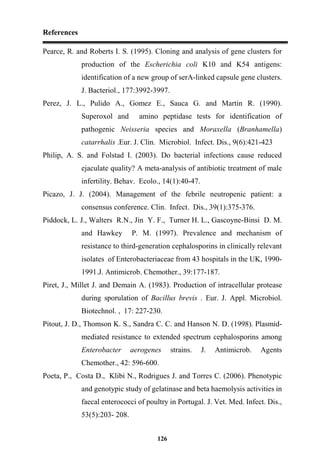 References
126
Pearce, R. and Roberts I. S. (1995). Cloning and analysis of gene clusters for
production of the Escherichia coli K10 and K54 antigens:
identification of a new group of serA-linked capsule gene clusters.
J. Bacteriol., 177:3992-3997.
Perez, J. L., Pulido A., Gomez E., Sauca G. and Martin R. (1990).
Superoxol and amino peptidase tests for identification of
pathogenic Neisseria species and Moraxella (Branhamella)
catarrhalis .Eur. J. Clin. Microbiol. Infect. Dis., 9(6):421-423
Philip, A. S. and Folstad I. (2003). Do bacterial infections cause reduced
ejaculate quality? A meta-analysis of antibiotic treatment of male
infertility. Behav. Ecolo., 14(1):40-47.
Picazo, J. J. (2004). Management of the febrile neutropenic patient: a
consensus conference. Clin. Infect. Dis., 39(1):375-376.
Piddock, L. J., Walters R.N., Jin Y. F., Turner H. L., Gascoyne-Binsi D. M.
and Hawkey P. M. (1997). Prevalence and mechanism of
resistance to third-generation cephalosporins in clinically relevant
isolates of Enterobacteriaceae from 43 hospitals in the UK, 1990-
1991.J. Antimicrob. Chemother., 39:177-187.
Piret, J., Millet J. and Demain A. (1983). Production of intracellular protease
during sporulation of Bacillus brevis . Eur. J. Appl. Microbiol.
Biotechnol. , 17: 227-230.
Pitout, J. D., Thomson K. S., Sandra C. C. and Hanson N. D. (1998). Plasmid-
mediated resistance to extended spectrum cephalosporins among
Enterobacter aerogenes strains. J. Antimicrob. Agents
Chemother., 42: 596-600.
Poeta, P., Costa D., Klibi N., Rodrigues J. and Torres C. (2006). Phenotypic
and genotypic study of gelatinase and beta haemolysis activities in
faecal enterococci of poultry in Portugal. J. Vet. Med. Infect. Dis.,
53(5):203- 208.
 