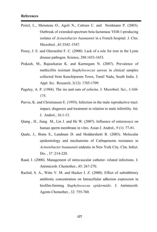 References
127
Poirel, L., Menuteau O., Agoli N., Cattoen C. and Nordmann P. (2003).
Outbreak of extended-spectrum beta-lactamase VEB-1-producing
isolates of Acinetobacter baumannii in a French hospital. J. Clin.
Microbiol. ,41:3542–3547.
Posey, J. E. and Gherardini F. C. (2000). Lack of a role for iron in the Lyme
disease pathogen. Science, 288:1651-1653.
Prakash, M., Rajasekaran K. and Karmegam N. (2007). Prevalence of
methicillin resistant Staphylococcus aureus in clinical samples
collected from Kanchipuram Town, Tamil Nadu, South India. J.
Appl. Sci. Research, 3(12): 1705-1709.
Pugsley, A. P. (1984). The ins and outs of colicins. J. Microbiol. Sci., 1:168-
175.
Purvis, K. and Christiansen E. (1993). Infection in the male reproductive tract:
impact, diagnosis and treatment in relation to male infertility. Int.
J. Androl., 16:1-13.
Qiang , H., Jiang M., Lin J. and He W. (2007). Influence of enterococci on
human sperm membrane in vitro. Asian J. Androl., 9 (1): 77-81.
Quale, J., Bratu S., Landman D. and Heddurshetti R. (2003). Molecular
epidemiology and mechanisms of Carbapenems resistance in
Acinetobacter baumannii endemic in New York City. Clin. Infect.
Dis. , 37 :214-220.
Raad, I. (2000). Management of intravascular catheter- related infections. J.
Antimicrob. Chemother., 45: 267-270.
Rachid, S. A., Witte V. M. and Hacker J. Z. (2000). Effect of subinhbitory
antibiotic concentration on Intracellular adhesion expression in
biofilm-forming Staphylococcus epidermidis. J. Antimicrob.
Agents Chemother., 32: 755-760.
 