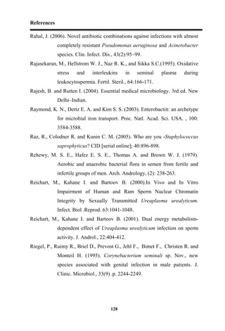 References
128
Rahal, J. (2006). Novel antibiotic combinations against infections with almost
completely resistant Pseudomonas aeruginosa and Acinetobacter
species. Clin. Infect. Dis., 43(2):95–99.
Rajasekaran, M., Hellstrom W. J., Naz R. K., and Sikka S.C.(1995). Oxidative
stress and interleukins in seminal plasma during
leukocytospermia. Fertil. Steril., 64:166-171.
Rajesh, B. and Rutten I. (2004). Essential medical microbiology. 3rd ed. New
Delhi–Indian.
Raymond, K. N., Dertz E. A. and Kim S. S. (2003). Enterobactin: an archetype
for microbial iron transport. Proc. Natl. Acad. Sci. USA. , 100:
3584-3588.
Raz, R., Colodner R. and Kunin C. M. (2005). Who are you -Staphylococcus
saprophyticus? CID [serial online]; 40:896-898.
Rehewy, M. S. E., Hafez E. S. E., Thomas A. and Brown W. J. (1979).
Aerobic and anaerobic bacterial flora in semen from fertile and
infertile groups of men. Arch. Andrology, (2): 238-263.
Reichart, M., Kahane I. and Bartoov B. (2000).In Vivo and In Vitro
Impairment of Human and Ram Sperm Nuclear Chromatin
Integrity by Sexually Transmitted Ureaplasma urealyticum.
Infect. Biol .Reprod. 63:1041-1048.
Reichart, M., Kahane I. and Bartoov B. (2001). Dual energy metabolism-
dependent effect of Ureaplasma urealyticum infection on sperm
activity. J. Androl., 22:404-412.
Riegel, P., Ruimy R., Briel D., Prevost G., Jehl F., Bimet F., Christen R. and
Monteil H. (1995). Corynebacterium seminali sp. Nov., new
species associated with genital infection in male patients. J.
Clinic. Microbiol., 33(9) .p. 2244-2249.
 
