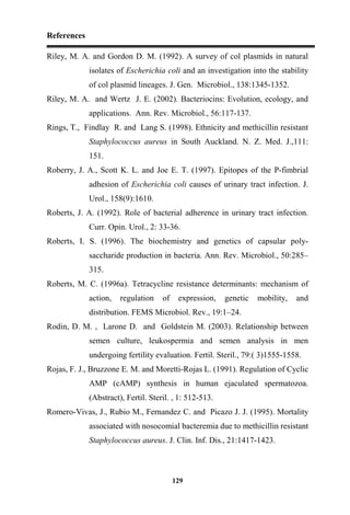 References
129
Riley, M. A. and Gordon D. M. (1992). A survey of col plasmids in natural
isolates of Escherichia coli and an investigation into the stability
of col plasmid lineages. J. Gen. Microbiol., 138:1345-1352.
Riley, M. A. and Wertz J. E. (2002). Bacteriocins: Evolution, ecology, and
applications. Ann. Rev. Microbiol., 56:117-137.
Rings, T., Findlay R. and Lang S. (1998). Ethnicity and methicillin resistant
Staphylococcus aureus in South Auckland. N. Z. Med. J.,111:
151.
Roberry, J. A., Scott K. L. and Joe E. T. (1997). Epitopes of the P-fimbrial
adhesion of Escherichia coli causes of urinary tract infection. J.
Urol., 158(9):1610.
Roberts, J. A. (1992). Role of bacterial adherence in urinary tract infection.
Curr. Opin. Urol., 2: 33-36.
Roberts, I. S. (1996). The biochemistry and genetics of capsular poly-
saccharide production in bacteria. Ann. Rev. Microbiol., 50:285–
315.
Roberts, M. C. (1996a). Tetracycline resistance determinants: mechanism of
action, regulation of expression, genetic mobility, and
distribution. FEMS Microbiol. Rev., 19:1–24.
Rodin, D. M. , Larone D. and Goldstein M. (2003). Relationship between
semen culture, leukospermia and semen analysis in men
undergoing fertility evaluation. Fertil. Steril., 79:( 3)1555-1558.
Rojas, F. J., Bruzzone E. M. and Moretti-Rojas L. (1991). Regulation of Cyclic
AMP (cAMP) synthesis in human ejaculated spermatozoa.
(Abstract), Fertil. Steril. , 1: 512-513.
Romero-Vivas, J., Rubio M., Fernandez C. and Picazo J. J. (1995). Mortality
associated with nosocomial bacteremia due to methicillin resistant
Staphylococcus aureus. J. Clin. Inf. Dis., 21:1417-1423.
 