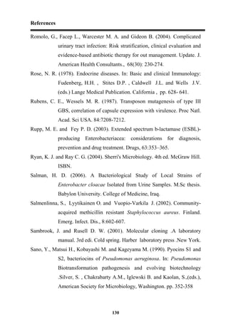 References
130
Romolo, G., Facep L., Warcester M. A. and Gideon B. (2004). Complicated
urinary tract infection: Risk stratification, clinical evaluation and
evidence-based antibiotic therapy for out management. Update. J.
American Health Consultants., 68(30): 230-274.
Rose, N. R. (1978). Endocrine diseases. In: Basic and clinical Immunology:
Fudenberg, H.H. , Stites D.P. , Caldwell J.L. and Wells J.V.
(eds.) Lange Medical Publication. California , pp. 628- 641.
Rubens, C. E., Wessels M. R. (1987). Transposon mutagenesis of type III
GBS, correlation of capsule expression with virulence. Proc Natl.
Acad. Sci USA. 84:7208-7212.
Rupp, M. E. and Fey P. D. (2003). Extended spectrum b-lactamase (ESBL)-
producing Enterobacteriacea: considerations for diagnosis,
prevention and drug treatment. Drugs, 63:353–365.
Ryan, K. J. and Ray C. G. (2004). Sherri's Microbiology. 4th ed. McGraw Hill.
ISBN.
Salman, H. D. (2006). A Bacteriological Study of Local Strains of
Enterobacter cloacae Isolated from Urine Samples. M.Sc thesis.
Babylon University. College of Medicine, Iraq.
Salmenlinna, S., Lyytikainen O. and Vuopio-Varkila J. (2002). Community-
acquired methicillin resistant Staphylococcus aureus. Finland.
Emerg. Infect. Dis., 8:602-607.
Sambrook, J. and Rusell D. W. (2001). Molecular cloning .A laboratory
manual. 3rd edi. Cold spring. Harber laboratory press .New York.
Sano, Y., Matsui H., Kobayashi M. and Kageyama M. (1990). Pyocins S1 and
S2, bacteriocins of Pseudomonas aeruginosa. In: Pseudomonas
Biotransformation pathogenesis and evolving biotechnology
.Silver, S. , Chakrabarty A.M., Iglewski B. and Kaolan, S.,(eds.),
American Society for Microbiology, Washington. pp. 352-358
 