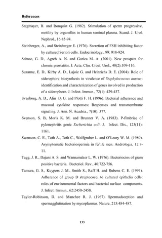 References
133
Stegmayer, B. and Ronquist G. (1982). Stimulation of sperm progressive,
motility by organelles in human seminal plasma. Scand. J. Urol.
Nephrol., 16:85-94.
Steinberger, A., and Steinberger E. (1976). Secretion of FSH inhibiting factor
by cultured Sertoli cells. Endocrinology., 99: 918-924.
Stimac, G. D., Agreb A. N. and Gorica M. A. (2001). New prospect for
chronic prostatitis. J. Acta. Clin. Croat. Urol., 40(2):109-116.
Suzanne, E. D., Kirby A. D., Lajoie G. and Heinrichs D. E. (2004). Role of
siderophore biosynthesis in virulence of Staphylococcus aureus:
identification and characterization of genes involved in production
of a siderophore. J. Infect. Immun., 72(1): 429-437.
Svanborg, A. D., Alin B. G. and Plotti F. H. (1996). Bacterial adherence and
mucosal cytokine responses: Responses and transmembrane
signaling. J. Ann. N. Acadsia., 7(10): 377.
Svenson, S. B, Moris K. M. and Brunner V. A. (1983). P-fImbriae of
pylonephritis genic Escherichia coli. J. Infect. Dis., 123(11):
1161.
Swenson, C. E., Toth A., Toth C., Wolfgruber L. and O’Leary W. M. (1980).
Asymptomatic bacteriospermia in fertile men. Andrologia, 12:7-
11.
Tagg, J. R., Dajani A. S. and Wannamaker L. W. (1976). Bacteriocins of gram
positive bacteria. Bacteriol. Rev., 40:722-756.
Tamura, G. S., Kuypers J. M., Smith S., Raff H. and Rubens C. E. (1994).
Adherence of group B streptococci to cultured epithelia cells:
roles of environmental factors and bacterial surface components.
J. Infect. Immun., 62:2450-2458.
Taylor-Robinson, D. and Manchee R. J. (1967). Spermadsorption and
spermagglutination by mycoplasmas. Nature, 215:484-487.
 