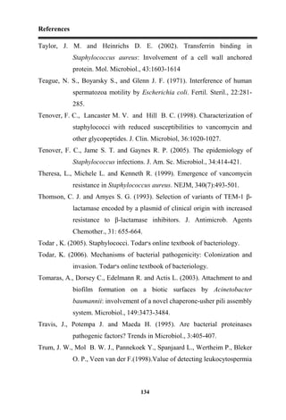 References
134
Taylor, J. M. and Heinrichs D. E. (2002). Transferrin binding in
Staphylococcus aureus: Involvement of a cell wall anchored
protein. Mol. Microbiol., 43:1603-1614
Teague, N. S., Boyarsky S., and Glenn J. F. (1971). Interference of human
spermatozoa motility by Escherichia coli. Fertil. Steril., 22:281-
285.
Tenover, F. C., Lancaster M. V. and Hill B. C. (1998). Characterization of
staphylococci with reduced susceptibilities to vancomycin and
other glycopeptides. J. Clin. Microbiol, 36:1020-1027.
Tenover, F. C., Jame S. T. and Gaynes R. P. (2005). The epidemiology of
Staphylococcus infections. J. Am. Sc. Microbiol., 34:414-421.
Theresa, L., Michele L. and Kenneth R. (1999). Emergence of vancomycin
resistance in Staphylococcus aureus. NEJM, 340(7):493-501.
Thomson, C. J. and Amyes S. G. (1993). Selection of variants of TEM-1 β-
lactamase encoded by a plasmid of clinical origin with increased
resistance to β-lactamase inhibitors. J. Antimicrob. Agents
Chemother., 31: 655-664.
Todar , K. (2005). Staphylococci. Todar‫׳‬s online textbook of bacteriology.
Todar, K. (2006). Mechanisms of bacterial pathogenicity: Colonization and
invasion. Todar‫׳‬s online textbook of bacteriology.
Tomaras, A., Dorsey C., Edelmann R. and Actis L. (2003). Attachment to and
biofilm formation on a biotic surfaces by Acinetobacter
baumannii: involvement of a novel chaperone-usher pili assembly
system. Microbiol., 149:3473-3484.
Travis, J., Potempa J. and Maeda H. (1995). Are bacterial proteinases
pathogenic factors? Trends in Microbiol., 3:405-407.
Trum, J. W., Mol B. W. J., Pannekoek Y., Spanjaard L., Wertheim P., Bleker
O. P., Veen van der F.(1998).Value of detecting leukocytospermia
 