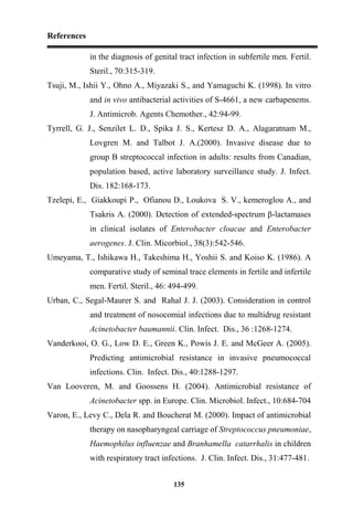 References
135
in the diagnosis of genital tract infection in subfertile men. Fertil.
Steril., 70:315-319.
Tsuji, M., Ishii Y., Ohno A., Miyazaki S., and Yamaguchi K. (1998). In vitro
and in vivo antibacterial activities of S-4661, a new carbapenems.
J. Antimicrob. Agents Chemother., 42:94-99.
Tyrrell, G. J., Senzilet L. D., Spika J. S., Kertesz D. A., Alagaratnam M.,
Lovgren M. and Talbot J. A.(2000). Invasive disease due to
group B streptococcal infection in adults: results from Canadian,
population based, active laboratory surveillance study. J. Infect.
Dis. 182:168-173.
Tzelepi, E., Giakkoupi P., Ofianou D., Loukova S. V., kemeroglou A., and
Tsakris A. (2000). Detection of extended-spectrum β-lactamases
in clinical isolates of Enterobacter cloacae and Enterobacter
aerogenes. J. Clin. Micorbiol., 38(3):542-546.
Umeyama, T., Ishikawa H., Takeshima H., Yoshii S. and Koiso K. (1986). A
comparative study of seminal trace elements in fertile and infertile
men. Fertil. Steril., 46: 494-499.
Urban, C., Segal-Maurer S. and Rahal J. J. (2003). Consideration in control
and treatment of nosocomial infections due to multidrug resistant
Acinetobacter baumannii. Clin. Infect. Dis., 36 :1268-1274.
Vanderkooi, O. G., Low D. E., Green K., Powis J. E. and McGeer A. (2005).
Predicting antimicrobial resistance in invasive pneumococcal
infections. Clin. Infect. Dis., 40:1288-1297.
Van Looveren, M. and Goossens H. (2004). Antimicrobial resistance of
Acinetobacter spp. in Europe. Clin. Microbiol. Infect., 10:684-704
Varon, E., Levy C., Dela R. and Boucherat M. (2000). Impact of antimicrobial
therapy on nasopharyngeal carriage of Streptococcus pneumoniae,
Haemophilus influenzae and Branhamella catarrhalis in children
with respiratory tract infections. J. Clin. Infect. Dis., 31:477-481.
 