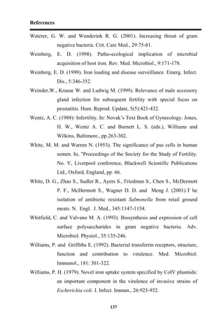References
137
Waterer, G. W. and Wunderink R. G. (2001). Increasing threat of gram
negative bacteria. Crit. Care Med., 29:75-81.
Weinberg, E. D. (1998). Patho-ecological implication of microbial
acquisition of host iron. Rev. Med. Microbiol., 9:171-178.
Weinberg, E. D. (1999). Iron loading and disease surveillance. Emerg. Infect.
Dis., 5:346-352.
Weinder,W., Krause W. and Ludwig M. (1999). Relevance of male accessory
gland infection for subsequent fertility with special focus on
prostatitis. Hum. Reprod. Update, 5(5):421-432.
Wentz, A. C. (1988): Infertility. In: Novak’s Text Book of Gynecology. Jones,
H. W., Wentz A. C. and Burnett L. S. (eds.), Williams and
Wilkins, Baltimore., pp.263-302.
White, M. M. and Warren N. (1953). The significance of pus cells in human
semen. In, "Proceedings of the Society for the Study of Fertility.
No. V, Liverpool conference, Blackwell Scientific Publications
Ltd., Oxford, England, pp. 66.
White, D. G., Zhao S., Sudler R., Ayers S., Friedman S., Chen S., McDermott
P. F., McDermott S., Wagner D. D. and Meng J. (2001).T he
isolation of antibiotic resistant Salmonella from retail ground
meats. N. Engl. J. Med., 345:1147-1154.
Whitfield, C. and Valvano M. A. (1993). Biosynthesis and expression of cell
surface polysaccharides in gram negative bacteria. Adv.
Microbiol. Physiol., 35:135-246.
Williams, P. and Griffiths E. (1992). Bacterial transferrin receptors, structure,
function and contribution to virulence. Med. Microbiol.
Immunol., 181: 301-322.
Williams, P. H. (1979). Novel iron uptake system specified by ColV plasmids:
an important component in the virulence of invasive strains of
Escherichia coli. J. Infect. Immun., 26:925-932.
 