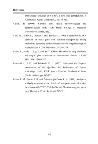 References
139
antibacterial activities of CS-834, a new oral carbapenems. J.
Antimicrob. Agents Chemother. , 42:555-563.
Yassin, H. (1990). Chronic otitis media microbiological and
epidemiological study. M.Sc thesis. College of medicine.
University of Basrah, Iraq.
York, M., Gibbs L., Chehab F. and Brooks G. (1996). Comparison of PCR
detection of mecA gene with standard susceptibility testing
methods to determine methicillin resistance in coagulase negative
staphylococci. J. Clin. Microbiol., 34:249-253.
Zahac, L., Mady U., Lig Y. and Yu Y. (2003). The states of drug resistance
and amp C gene expression in Enterobacter cloacae. J. Chin.
Med., 116: 1244-1247.
Zaneveld, L. J. D., and Polakoski K. L. (1977). Collection and Physical
examination of the ejaculate. In: Techniques of Human
Andrology. Hafez, E.S.E. (eds.), Elsevier, Biochemical Press,
North- Holland, pp. 147-172.
Zavos, P. M., Correa J. R. and Zarmakoupis-Zavos P. N. (1998). Antisperm
antibody treatment mode, levels of antisperm antibodies after
incubation with TEST- Yolk buffer and filtration using the sperm
prep. II method. Fertil. Steril., 69: 517-521.
 