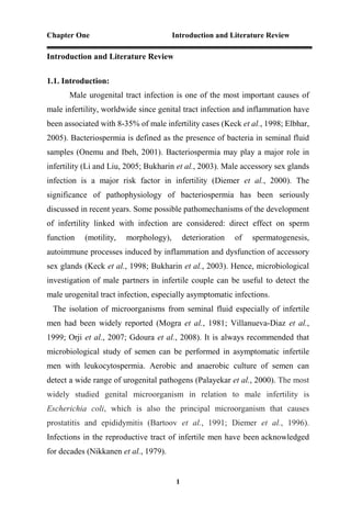 Chapter One Introduction and Literature Review
1
Introduction and Literature Review
1.1. Introduction:
Male urogenital tract infection is one of the most important causes of
male infertility, worldwide since genital tract infection and inflammation have
been associated with 8-35% of male infertility cases (Keck et al., 1998; Elbhar,
2005). Bacteriospermia is defined as the presence of bacteria in seminal fluid
samples (Onemu and Ibeh, 2001). Bacteriospermia may play a major role in
infertility (Li and Liu, 2005; Bukharin et al., 2003). Male accessory sex glands
infection is a major risk factor in infertility (Diemer et al., 2000). The
significance of pathophysiology of bacteriospermia has been seriously
discussed in recent years. Some possible pathomechanisms of the development
of infertility linked with infection are considered: direct effect on sperm
function (motility, morphology), deterioration of spermatogenesis,
autoimmune processes induced by inflammation and dysfunction of accessory
sex glands (Keck et al., 1998; Bukharin et al., 2003). Hence, microbiological
investigation of male partners in infertile couple can be useful to detect the
male urogenital tract infection, especially asymptomatic infections.
The isolation of microorganisms from seminal fluid especially of infertile
men had been widely reported (Mogra et al., 1981; Villanueva-Diaz et al.,
1999; Orji et al., 2007; Gdoura et al., 2008). It is always recommended that
microbiological study of semen can be performed in asymptomatic infertile
men with leukocytospermia. Aerobic and anaerobic culture of semen can
detect a wide range of urogenital pathogens (Palayekar et al., 2000). The most
widely studied genital microorganism in relation to male infertility is
Escherichia coli, which is also the principal microorganism that causes
prostatitis and epididymitis (Bartoov et al., 1991; Diemer et al., 1996).
Infections in the reproductive tract of infertile men have been acknowledged
for decades (Nikkanen et al., 1979).
 