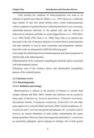 Chapter One Introduction and Literature Review
2
Until recently, the condition of leukocytospermia was used as an
indicator of genital tract infection (Behre et al., 1997). However, a relatively
large number of men who attend fertility clinics exhibit leukocytospermia
without symptoms of genital infections, indicating that there is not a necessary
relationship between infections in the genital tract and the amount of
leukocytes or antisperm antibodies in semen (Eggert-Kruse et al., 1998; Micic
et al., 1990; Wolff, 1995; Trum et al., 1998). Since little or no attention has
been paid to the role of bacterial infection of seminal fluid in asthenospermia
and male infertility in Iraq by many researchers and postgraduate students,
hence this work was designated to fulfill the following goals:
1-Investigte the relationship between bacteriospermia and leukocytospermia in
infertile male with asthenospermia.
2-Determination of the commonest uropathogenic bacterial species associated
with asthenospermic patient.
3-Studying some of the virulence factors and antimicrobial susceptibility
patterns of the isolated bacteria.
1.2. Literature review
1.2.1. Bacteriospermia:
1.2.1.1. Definition and etiology:
Bacteriospermia is defined as the presence of bacteria in seminal fluid
samples (Onemu and Ibeh, 2001). Genital tract infection can be caused by
many types of bacteria e.g. Neisseria gonorrhoeae, Chlamydia trachomatis,
Mycoplasma hominis, Ureaplasma urealyticum, Escherichia coli and other
gram negative (G-ve) bacilli (Shefi and Turek, 2006). Genital ureaplasmas (U.
urealyticum and U. parvum) and genital mycoplasmas (M. genitalium and M.
hominis) are natural inhabitants of male urethra contaminating the semen
during ejaculation. However, these microorganisms particularly U. urealyticum
are potentially pathogenic species playing an etiologic role in both genital
 