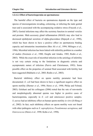 Chapter One Introduction and Literature Review
4
1.2.1.2. Effect of bacteriospermia on spermatozoa:
The harmful effect of bacteria on spermatozoa depends on the type and
species of microorganisms invading, colonizing, or infecting the male genital
tract and is associated with the accompanying oxidative stress (Fraczek et al.,
2007). Genital infections may affect the secretory function in seminal vesicles
and prostate. Male accessory gland inflammation (MAGI) may also lead to
decreased epididymal secretion of alpha-glucosidase (Depuydt et al., 1998),
which has been shown to have a positive effect on spermatozoa binding
capacity and intrauterine insemination (Ben Ali et al., 1994; Milingos et al.,
1996). Microbial infection has been linked with infertility problem in a number
of studies (Swenson et al., 1980; Osegbe and Amaku, 1985; Rodin et al.,
2003). While the exact role of microbial infection in the aetiology of infertility
is not very certain owing to the limitations in diagnostic criteria and
asymptomatic nature of infection (Purvis and Christiansen, 1993). Some
possible effect on the properties of seminal fluid associated with fertility had
been suggested (Bukharin et al., 2003; Rodin et al., 2003).
Bacterial inhibitory effect on sperm motility parameter had been
documented. E. coli had been shown to have a significant negative effect on
sperm motility (Diemer et al., 1996; Huwe et al., 1998; Philip and Folstad,
2003). Golshani and his colleagues (2006) noted that the rate of non-motile
and morphologically abnormal sperms was higher in positive cases of
bacteriospermia, especially in E. coli and enterococci positive samples.
S. aureus had an inhibitory effect on human sperm motility in vitro (Ji-Hong et
al., 2002). In fact, such inhibitory effects on sperm motility were not found
with other pathogens such as S. saprophyticus, Pseudomonas aeruginosa, and
Enterococcus (Huwe et al., 1998; Kohn et al., 1998).
 