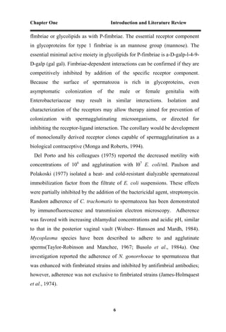 Chapter One Introduction and Literature Review
6
fImbriae or glycolipids as with P-fimbriae. The essential receptor component
in glycoproteins for type 1 fimbriae is an mannose group (mannose). The
essential minimal active moiety in glycolipids for P-fimbriae is a-D-galp-l-4-9-
D-galp (gal gal). Fimbriae-dependent interactions can be confirmed if they are
competitively inhibited by addition of the specific receptor component.
Because the surface of spermatozoa is rich in glycoproteins, even
asymptomatic colonization of the male or female genitalia with
Enterobacteriaceae may result in similar interactions. Isolation and
characterization of the receptors may allow therapy aimed for prevention of
colonization with spermagglutinating microorganisms, or directed for
inhibiting the receptor-ligand interaction. The corollary would be development
of monoclonally derived receptor clones capable of spermagglutination as a
biological contraceptive (Monga and Roberts, 1994).
Del Porto and his colleagues (1975) reported the decreased motility with
concentrations of 106
and agglutination with l07
E. coli/ml. Paulson and
Polakoski (1977) isolated a heat- and cold-resistant dialyzable spermatozoal
immobilization factor from the filtrate of E. coli suspensions. These effects
were partially inhibited by the addition of the bactericidal agent, streptomycin.
Random adherence of C. trachomatis to spermatozoa has been demonstrated
by immunofluorescence and transmission electron microscopy. Adherence
was favored with increasing chlamydial concentrations and acidic pH, similar
to that in the posterior vaginal vault (Wolner- Hanssen and Mardh, 1984).
Mycoplasma species have been described to adhere to and agglutinate
sperms(Taylor-Robinson and Manchee, 1967; Busolo et al., 1984a). One
investigation reported the adherence of N. gonorrhoeae to spermatozoa that
was enhanced with fimbriated strains and inhibited by antifimbrial antibodies;
however, adherence was not exclusive to fimbriated strains (James-Holmquest
et al., 1974).
 