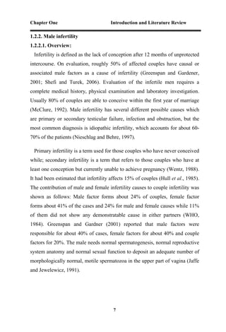 Chapter One Introduction and Literature Review
7
1.2.2. Male infertility
1.2.2.1. Overview:
Infertility is defined as the lack of conception after 12 months of unprotected
intercourse. On evaluation, roughly 50% of affected couples have causal or
associated male factors as a cause of infertility (Greenspan and Gardener,
2001; Shefi and Turek, 2006). Evaluation of the infertile men requires a
complete medical history, physical examination and laboratory investigation.
Usually 80% of couples are able to conceive within the first year of marriage
(McClure, 1992). Male infertility has several different possible causes which
are primary or secondary testicular failure, infection and obstruction, but the
most common diagnosis is idiopathic infertility, which accounts for about 60-
70% of the patients (Nieschlag and Behre, 1997).
Primary infertility is a term used for those couples who have never conceived
while; secondary infertility is a term that refers to those couples who have at
least one conception but currently unable to achieve pregnancy (Wentz, 1988).
It had been estimated that infertility affects 15% of couples (Hull et al., 1985).
The contribution of male and female infertility causes to couple infertility was
shown as follows: Male factor forms about 24% of couples, female factor
forms about 41% of the cases and 24% for male and female causes while 11%
of them did not show any demonstratable cause in either partners (WHO,
1984). Greenspan and Gardner (2001) reported that male factors were
responsible for about 40% of cases, female factors for about 40% and couple
factors for 20%. The male needs normal spermatogenesis, normal reproductive
system anatomy and normal sexual function to deposit an adequate number of
morphologically normal, motile spermatozoa in the upper part of vagina (Jaffe
and Jewelewicz, 1991).
 
