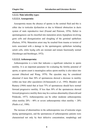 Chapter One Introduction and Literature Review
8
1.2.2.2. Male infertility types:
1.2.2.2.1. Azoospermia:
Azoospermia means the absence of sperms in the seminal fluid and this is
either due to testicular dysfunction or due to bilateral obstruction in ducts
system of male reproductive tract (Freund and Peterson, 1976). Defect in
spermatogenesis can be classified into maturation arrest, hypoplasia involving
germ cells and disorganization and sloughing of the germinal epithelium
(Paulsen, 1974). Maturation arrest may be resulted from trauma or torsion of
testis associated with a damage to the spermatogenic epithelium including
sertoli cells, while leydig cells are resistant and remain functionally normal
(Steinberger and Steinberger, 1972).
1.2.2.2.2. Asthenospermia:
Asthenospermia is a term that indicates a significant reduction in sperm
motility. It is an important parameter for evaluating the fertility potential of
sperm, so sperm count is meaningless unless sperm motility is also taken into
account (Macleod and Wang, 1979). The ejaculate may be considered
abnormal if more than 50% of spermatozoa showed a decrease in motility
within one hour after ejaculation (Al-barazanchi et al., 1992). Blandow and
Rumery (1964) stated that at least 75% of spermatozoa should have normal
forward progressive motility. If less than 50% of the spermatozoa showed
forward progressive motility there may be a serious abnormality (Zaneveld and
Polakoski, 1977). Asthenospermia can be either moderate asthenospermia
when motility 20% - 40% or severe asthenospermia when motility < 20%
(Pardo et al., 1988).
The increase of abnormalities in the asthenospermia was of testicular origin
during spermatogensis, and the spermatozoa of asthenospermic patients were
characterized not only by their defective concentration, morphology and
 