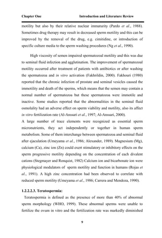 Chapter One Introduction and Literature Review
9
motility but also by their relative nuclear immaturity (Pardo et al., 1988).
Sometimes drug therapy may result in decreased sperm motility and this can be
improved by the removal of the drug, e.g. cimitidine, or introduction of
specific culture media to the sperm washing procedures (Ng et al., 1990).
High viscosity of semen impaired spermatozoal motility and this was due
to seminal fluid infection and agglutination. The improvement of spermatozoal
motility occurred after treatment of patients with antibiotics or after washing
the spermatozoa and in vitro activation (Fakhrildin, 2000). Fakhouri (1980)
reported that the chronic infection of prostate and seminal vesicles caused the
immotility and death of the sperms, which means that the semen may contain a
normal number of spermatozoa but these spermatozoa were immotile and
inactive. Some studies reported that the abnormalities in the seminal fluid
osmolality had an adverse effect on sperm viability and motility, also its affect
in vitro fertilization rate (Al-Anssari et al., 1997; Al-Anssari, 2000).
A large number of trace elements were recognized as essential sperm
micronutrients, they act independently or together in human sperm
metabolism. Some of them interchange between spermatozoa and seminal fluid
after ejaculation (Umeyama et al., 1986; Alexander, 1989). Magnesium (Mg),
calcium (Ca), zinc ion (Zn) could exert stimulatory or inhibitory effects on the
sperm progressive motility depending on the concentration of each divalent
cations (Stegmayer and Ronquist, 1982) Calcium ion and bicarbonate ion were
physiological modulators of sperm motility and function in humans (Rojas et
al., 1991). A high zinc concentration had been observed to correlate with
reduced sperm motility (Umeyama et al., 1986; Carrera and Mendoza, 1990).
1.2.2.2.3. Teratospermia:
Teratospermia is defined as the presence of more than 40% of abnormal
sperm morphology (WHO, 1999). These abnormal sperms were unable to
fertilize the ovum in vitro and the fertilization rate was markedly diminished
 