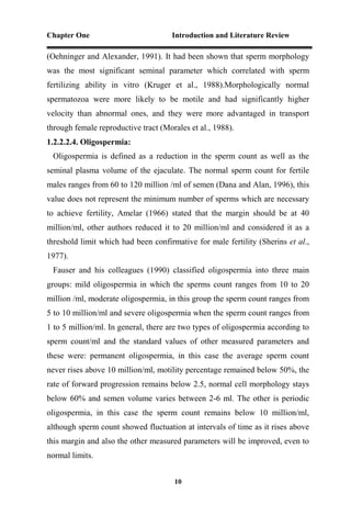 Chapter One Introduction and Literature Review
10
(Oehninger and Alexander, 1991). It had been shown that sperm morphology
was the most significant seminal parameter which correlated with sperm
fertilizing ability in vitro (Kruger et al., 1988).Morphologically normal
spermatozoa were more likely to be motile and had significantly higher
velocity than abnormal ones, and they were more advantaged in transport
through female reproductive tract (Morales et al., 1988).
1.2.2.2.4. Oligospermia:
Oligospermia is defined as a reduction in the sperm count as well as the
seminal plasma volume of the ejaculate. The normal sperm count for fertile
males ranges from 60 to 120 million /ml of semen (Dana and Alan, 1996), this
value does not represent the minimum number of sperms which are necessary
to achieve fertility, Amelar (1966) stated that the margin should be at 40
million/ml, other authors reduced it to 20 million/ml and considered it as a
threshold limit which had been confirmative for male fertility (Sherins et al.,
1977).
Fauser and his colleagues (1990) classified oligospermia into three main
groups: mild oligospermia in which the sperms count ranges from 10 to 20
million /ml, moderate oligospermia, in this group the sperm count ranges from
5 to 10 million/ml and severe oligospermia when the sperm count ranges from
1 to 5 million/ml. In general, there are two types of oligospermia according to
sperm count/ml and the standard values of other measured parameters and
these were: permanent oligospermia, in this case the average sperm count
never rises above 10 million/ml, motility percentage remained below 50%, the
rate of forward progression remains below 2.5, normal cell morphology stays
below 60% and semen volume varies between 2-6 ml. The other is periodic
oligospermia, in this case the sperm count remains below 10 million/ml,
although sperm count showed fluctuation at intervals of time as it rises above
this margin and also the other measured parameters will be improved, even to
normal limits.
 
