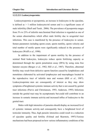 Chapter One Introduction and Literature Review
11
1.2.2.2.5. Leukocytospermia:
Leukocytospermia or pyospermia, an increase in leukocytes in the ejaculate,
is defined as > 1 million leukocytes/ml semen and is a significant cause of
male infertility (Shefi and Turek , 2006). The prevalence of pyospermia ranges
from 3% to 23% of infertile men.Seminal fluid infection is regarded as one of
the semen abnormalities which affect male fertility due to urogenital tract
infections. This case is manifested by the presence of leukocytes in semen.
Semen parameters including sperm count, sperm motility, sperm velocity and
total number of motile sperm were significantly reduced in the presence of
leukocytes (Wolff et al., 1990).
In addition to the impairment of sperm motility by the presence of
seminal fluid leukocytes, leukocytes reduce sperm fertilizing capacity as
determined through the sperm penetration assay (SPA) by using zona free
hamster oocytes (Berger et al., 1982; Hill et al., 1987). Therefore, abnormal
fertility may result from defective sperm function caused by lymphokines and
monokines elaborated by activated lymphocytes and macrophages located in
the reproductive tract of infertile men and women (Hill et al., 1987).
Leukocytospermic men are consequently of interest as they may show
symptoms of heightened systemic immune activity that is not caused by genital
tract infections (Purvis and Christiansen, 1993; Anderson, 1995). Infections
outside the genital tract may be asymptomatic but could still contribute to an
increase in somatic immune activity and increased influx of leukocytes to the
genital tract.
Males with high intensities of parasites should display an increased level
of systemic immune activity and consequently have a heightened level of
testicular immunity. Thus, high parasite intensities could result in a reduction
of ejaculate quality and fertility (Folstad and Skarstein, 1997).Various
mechanisms had been proposed on how various inflammatory conditions of the
 