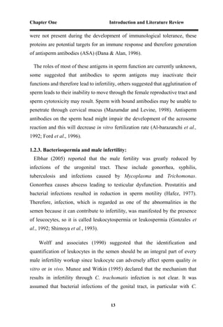 Chapter One Introduction and Literature Review
13
were not present during the development of immunological tolerance, these
proteins are potential targets for an immune response and therefore generation
of antisperm antibodies (ASA) (Dana & Alan, 1996).
The roles of most of these antigens in sperm function are currently unknown,
some suggested that antibodies to sperm antigens may inactivate their
functions and therefore lead to infertility, others suggested that agglutination of
sperm leads to their inability to move through the female reproductive tract and
sperm cytotoxicity may result. Sperm with bound antibodies may be unable to
penetrate through cervical mucus (Mazumdar and Levine, 1998). Antisperm
antibodies on the sperm head might impair the development of the acrosome
reaction and this will decrease in vitro fertilization rate (Al-barazanchi et al.,
1992; Ford et al., 1996).
1.2.3. Bacteriospermia and male infertility:
Elbhar (2005) reported that the male fertility was greatly reduced by
infections of the urogenital tract. These include gonorrhea, syphilis,
tuberculosis and infections caused by Mycoplasma and Trichomonas.
Gonorrhea causes abscess leading to testicular dysfunction. Prostatitis and
bacterial infections resulted in reduction in sperm motility (Hafez, 1977).
Therefore, infection, which is regarded as one of the abnormalities in the
semen because it can contribute to infertility, was manifested by the presence
of leucocytes, so it is called leukocytospermia or leukospermia (Gonzales et
al., 1992; Shimoya et al., 1993).
Wolff and associates (1990) suggested that the identification and
quantification of leukocytes in the semen should be an integral part of every
male infertility workup since leukocyte can adversely affect sperm quality in
vitro or in vivo. Munoz and Witkin (1995) declared that the mechanism that
results in infertility through C. trachomatis infection is not clear. It was
assumed that bacterial infections of the genital tract, in particular with C.
 