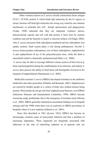 Chapter One Introduction and Literature Review
15
Other virulence factors of S. aureus include colonization factor antigen
CFA/I , CFA/III, protein A which binds IgG molecules by the Fc region, in
serum, bacteria will bind IgG molecules the wrong way round by non immune
mechanism; in principle this will disrupt opsonization and phagocytosis
(Todar, 1998) indicated that they are important virulence factors,
polysaccharide capsule and cell wall that protect it from lysis by osmotic
condition and aid the bacteria to attach to mucosal surfaces (Al-Saigh, 2005).
Also S. aureus possesses both siderophore-mediated and non siderophore iron
uptake systems. Each system plays a role during pathogenesis. Several S.
aureus strains produce siderophores, two of these siderophores, staphyloferrin
A and staphyloferrin B are of the polycarboxylate class, while the third is
aureochelin which is chemically uncharacterized (Dale et al., 2004).
S. aureus may be able to scavenge different various sources of host iron (e.g.
heme and hemoglobin) during the establishment of an infection, and indeed, S.
aureus does possess the ability to bind heme and hemoglobin involved in the
transport of staphylobactin (Mazmanian et al., 2003).
Methicillin resistant S. aureus (MRSA) developed resistance to the antibiotic
methicillin and other penicillins (Elshafie and Bernardo, 2001). Staphylococci
are carried by healthy people in a variety of body sites without disease being
present. Most people do not get sick from staphylococcal bacteria, even MRSA
(Infectious Diseases and Immunization Committee, 1999). MRSA become
increasing singly problematic due to the emergence of resistant strain (Murray
et al., 2003). MRSA generally remained an uncommon finding even in hospital
settings until the 1990s when there was an explosion in MRSA prevalence in
hospitals where it is now endemic (Johnson et al., 2001).
Since first described in 1961 (Jevons, 1961), MRSA has become an
increasingly common cause of nosocomial infection and thus a problem of
increasing importance. These organisms are frequently associated with
infections at the sites of indwelling catheters or in patients who are
 