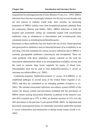 Chapter One Introduction and Literature Review
16
hospitalized for prolonged periods of time (Romero-Vivas et al., 1995). MRSA
infections have become increasingly common over the last several decades and
are now present or endemic world wide, more recently, an increasing
proportion of MRSA isolates were from hospitalized patients admitted from
the community (Morine and Hadler, 2001). MRSA infections in both the
hospital and community setting are commonly treated with non-β-lactam
antibiotics such as clindamycin (a lincosamine) and co-trimoxazole (also
commonly known as trimethoprim/sulfamethoxasole).
Resistance to these antibiotics has also lead to the use of new, broad-spectrum
anti-gram positive antibiotics such as linezolid because of its availability as an
oral drug. First-line treatment for serious invasive infections due to MRSA is
currently glycopeptide antibiotics (vancomycin and teicoplanin). There are
some problems with these antibiotics, mainly centered on the need for
intravenous administration (there is no oral preparation available), toxicity and
the need to monitor drug levels regularly by means of blood tests.
Glycopeptides must not be used to treat methicillin-sensitive S. aureus as
outcomes are inferior (Blot et al., 2002).
Community-acquired, Methicillin-resistant S. aureus (CA-MRSA) is an
established pathogen in several areas of the United States (Aguilar et al.,
2003), and they are considered as an emerging problem (Cosgrove et al.,
2003). The national nosocomial infections surveillance system (NNIS) of the
centers for disease control and prevention estimated that the prevalence of
MRSA strains causing nosocomial infections in patients in the intensive care
unit (ICU) reached up to 57% in 2002, an absolute increase of 13% over the
44% prevalence in the previous 5-year period (NNIS, 2003). An important and
previously unrecognized means of community-associated methicillin-resistant
S. aureus colonization and transmission is during sexual contact (Cook et al.,
2007)
 