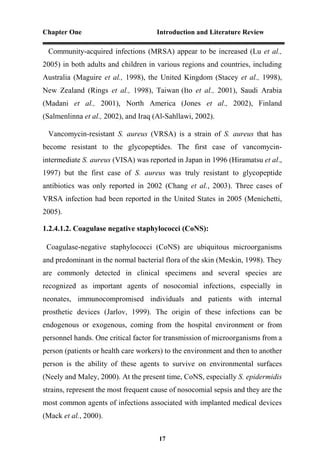 Chapter One Introduction and Literature Review
17
Community-acquired infections (MRSA) appear to be increased (Lu et al.,
2005) in both adults and children in various regions and countries, including
Australia (Maguire et al., 1998), the United Kingdom (Stacey et al., 1998),
New Zealand (Rings et al., 1998), Taiwan (Ito et al., 2001), Saudi Arabia
(Madani et al., 2001), North America (Jones et al., 2002), Finland
(Salmenlinna et al., 2002), and Iraq (Al-Sahllawi, 2002).
Vancomycin-resistant S. aureus (VRSA) is a strain of S. aureus that has
become resistant to the glycopeptides. The first case of vancomycin-
intermediate S. aureus (VISA) was reported in Japan in 1996 (Hiramatsu et al.,
1997) but the first case of S. aureus was truly resistant to glycopeptide
antibiotics was only reported in 2002 (Chang et al., 2003). Three cases of
VRSA infection had been reported in the United States in 2005 (Menichetti,
2005).
1.2.4.1.2. Coagulase negative staphylococci (CoNS):
Coagulase-negative staphylococci (CoNS) are ubiquitous microorganisms
and predominant in the normal bacterial flora of the skin (Meskin, 1998). They
are commonly detected in clinical specimens and several species are
recognized as important agents of nosocomial infections, especially in
neonates, immunocompromised individuals and patients with internal
prosthetic devices (Jarlov, 1999). The origin of these infections can be
endogenous or exogenous, coming from the hospital environment or from
personnel hands. One critical factor for transmission of microorganisms from a
person (patients or health care workers) to the environment and then to another
person is the ability of these agents to survive on environmental surfaces
(Neely and Maley, 2000). At the present time, CoNS, especially S. epidermidis
strains, represent the most frequent cause of nosocomial sepsis and they are the
most common agents of infections associated with implanted medical devices
(Mack et al., 2000).
 