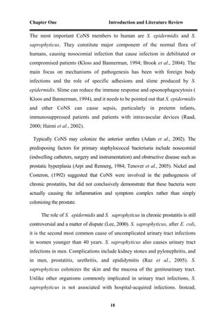 Chapter One Introduction and Literature Review
18
The most important CoNS members to human are S. epidermidis and S.
saprophyticus. They constitute major component of the normal flora of
humans, causing nosocomial infection that cause infection in debilitated or
compromised patients (Kloss and Bannerman, 1994; Brook et al., 2004). The
main focus on mechanisms of pathogenesis has been with foreign body
infections and the role of specific adhesions and slime produced by S.
epidermidis. Slime can reduce the immune response and opsonophagocytosis (
Kloos and Bannerman, 1994), and it needs to be pointed out that S. epidermidis
and other CoNS can cause sepsis, particularly in preterm infants,
immunosuppressed patients and patients with intravascular devices (Raad,
2000; Haimi et al., 2002).
Typically CoNS may colonize the anterior urethra (Adam et al., 2002). The
predisposing factors for primary staphylococcal bacteriuria include nosocomial
(indwelling catheters, surgery and instrumentation) and obstructive disease such as
prostatic hyperplasia (Arpi and Rennerg, 1984; Tenover et al., 2005). Nickel and
Costeron, (1992) suggested that CoNS were involved in the pathogenesis of
chronic prostatitis, but did not conclusively demonstrate that these bacteria were
actually causing the inflammation and symptom complex rather than simply
colonizing the prostate.
The role of S. epidermidis and S. saprophyticus in chronic prostatitis is still
controversial and a matter of dispute (Lee, 2000). S. saprophyticus, after E. coli,
it is the second most common cause of uncomplicated urinary tract infections
in women younger than 40 years. S. saprophyticus also causes urinary tract
infections in men. Complications include kidney stones and pylonephritis, and
in men, prostatitis, urethritis, and epididymitis (Raz et al., 2005). S.
saprophyticus colonizes the skin and the mucosa of the genitourinary tract.
Unlike other organisms commonly implicated in urinary tract infections, S.
saprophyticus is not associated with hospital-acquired infections. Instead,
 