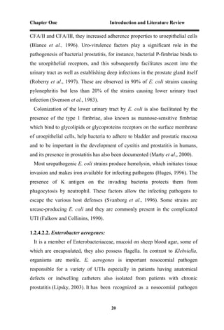 Chapter One Introduction and Literature Review
20
CFA/II and CFA/III, they increased adherence properties to uroepithelial cells
(Blance et al., 1996). Uro-virulence factors play a significant role in the
pathogenesis of bacterial prostatitis, for instance, bacterial P-fimbriae binds to
the uroepithelial receptors, and this subsequently facilitates ascent into the
urinary tract as well as establishing deep infections in the prostate gland itself
(Roberry et al., 1997). These are observed in 90% of E. coli strains causing
pylonephritis but less than 20% of the strains causing lower urinary tract
infection (Svenson et al., 1983).
Colonization of the lower urinary tract by E. coli is also facilitated by the
presence of the type 1 fimbriae, also known as mannose-sensitive fimbriae
which bind to glycolipids or glycoproteins receptors on the surface membrane
of uroepithelial cells, help bacteria to adhere to bladder and prostatic mucosa
and to be important in the development of cystitis and prostatitis in humans,
and its presence in prostatitis has also been documented (Marty et al., 2000).
Most uropathogenic E. coli strains produce hemolysin, which initiates tissue
invasion and makes iron available for infecting pathogens (Huges, 1996). The
presence of K antigen on the invading bacteria protects them from
phagocytosis by neutrophil. These factors allow the infecting pathogens to
escape the various host defenses (Svanborg et al., 1996). Some strains are
urease-producing E. coli and they are commonly present in the complicated
UTI (Falkow and Collinins, 1990).
1.2.4.2.2. Enterobacter aerogenes:
It is a member of Enterobacteriaceae, mucoid on sheep blood agar, some of
which are encapsulated, they also possess flagella. In contrast to Klebsiella,
organisms are motile. E. aerogenes is important nosocomial pathogen
responsible for a variety of UTIs especially in patients having anatomical
defects or indwelling catheters also isolated from patients with chronic
prostatitis (Lipsky, 2003). It has been recognized as a nosocomial pathogen
 