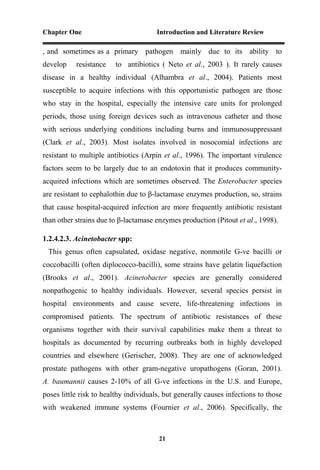 Chapter One Introduction and Literature Review
21
, and sometimes as a primary pathogen mainly due to its ability to
develop resistance to antibiotics ( Neto et al., 2003 ). It rarely causes
disease in a healthy individual (Alhambra et al., 2004). Patients most
susceptible to acquire infections with this opportunistic pathogen are those
who stay in the hospital, especially the intensive care units for prolonged
periods, those using foreign devices such as intravenous catheter and those
with serious underlying conditions including burns and immunosuppressant
(Clark et al., 2003). Most isolates involved in nosocomial infections are
resistant to multiple antibiotics (Arpin et al., 1996). The important virulence
factors seem to be largely due to an endotoxin that it produces community-
acquired infections which are sometimes observed. The Enterobacter species
are resistant to cephalothin due to β-lactamase enzymes production, so, strains
that cause hospital-acquired infection are more frequently antibiotic resistant
than other strains due to β-lactamase enzymes production (Pitout et al., 1998).
1.2.4.2.3. Acinetobacter spp:
This genus often capsulated, oxidase negative, nonmotile G-ve bacilli or
coccobacilli (often diplococco-bacilli), some strains have gelatin liquefaction
(Brooks et al., 2001). Acinetobacter species are generally considered
nonpathogenic to healthy individuals. However, several species persist in
hospital environments and cause severe, life-threatening infections in
compromised patients. The spectrum of antibiotic resistances of these
organisms together with their survival capabilities make them a threat to
hospitals as documented by recurring outbreaks both in highly developed
countries and elsewhere (Gerischer, 2008). They are one of acknowledged
prostate pathogens with other gram-negative uropathogens (Goran, 2001).
A. baumannii causes 2-10% of all G-ve infections in the U.S. and Europe,
poses little risk to healthy individuals, but generally causes infections to those
with weakened immune systems (Fournier et al., 2006). Specifically, the
 