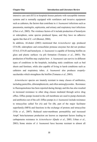 Chapter One Introduction and Literature Review
22
intensive care unit (ICU) in hospitals houses patients with susceptible immune
systems and is normally equipped with ventilators and invasive equipment
such as catheters, the factors that contribute in A. baumannii infections such as
pneumonia, meningitis, septicemia, and urinary and respiratory tract infections
(Choi et al., 2005). The virulence factors of it include production of hemolysin
or siderophore, some species produced lipase, and they have no adhesive
agents like that of E. coli (Bonnet, 2004).
In addition, Al-shukri (2003) mentioned that Acinetobacter spp. produced
CFA/III, siderophore and extracellular protease enzymes but did not produce
CFA/I, CFA/II and hemolysin. A. baumannii is capable of forming biofilm on
glass and plastic surfaces via pili formation (Tomaras et al., 2003). The
production of biofilm may explain how A. baumannii can survive in different
types of conditions in the hospitals, including static conditions such as bed
sheets and furniture, while also capable of living in harsh conditions such as
catheters and respiratory tubes. A. baumannii also produces exopoly-
saccharides which strengthens the biofilm (Tomaras et al., 2003).
Acinetobacter species are innately resistant to many classes of antibiotics,
including penicillin, chloramphenicole, and often aminoglycosides. Resistance
to fluoroquinolones has been reported during therapy and this has also resulted
in increased resistance to other drug classes mediated through active drug
efflux. Efflux pumps located in the cell membrane are used to pump chemicals
and antibiotics out of the cell. Efflux pumps in A. baumannii include resistance
to tetracycline called Tet (A) and Tet (B), part of the major facilitator
superfamily (MFS) and functions in the exchange of protons and tetracycline
(Vila et al., 2007). Reduced outer-membrane permeability and increased
AmpC beta-lactamase production are known as important factors leading to
carbapenems resistance in Acinetobacter (Quale et al., 2003; Urban et al.,
2003). Some strains of A. baumannii have become resistant to almost all
 