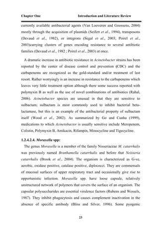 Chapter One Introduction and Literature Review
23
currently available antibacterial agents (Van Looveren and Goossens, 2004)
mostly through the acquisition of plasmids (Seifert et al., 1994), transposons
(Devaud et al., 1982), or integrons (Segal et al., 2003; Poirel et al.,
2003)carrying clusters of genes encoding resistance to several antibiotic
families (Devaud et al., 1982 ; Poirel et al., 2003) at once.
A dramatic increase in antibiotic resistance in Acinetobacter strains has been
reported by the center of disease control and prevention (CDC) and the
carbapenems are recognized as the gold-standard and/or treatment of last
resort. Rather worryingly is an increase in resistance to the carbapenems which
leaves very little treatment option although there some success reported with
polymyxin B as well as the use of novel combinations of antibiotics (Rahal,
2006). Acinetobacter species are unusual in that they are sensitive to
sulbactam; sulbactam is most commonly used to inhibit bacterial beta-
lactamase, but this is an example of the antibacterial property of sulbactam
itself (Wood et al., 2002). As summarized by Go and Cunha (1999),
medications to which Acinetobacter is usually sensitive include Meropenem,
Colistin, Polymyxin B, Amikacin, Rifampin, Minocycline and Tigecycline.
1.2.4.2.4. Moraxella spp:
The genus Moraxella is a member of the family Nisseriaceae M. catarrhalis
was previously named Branhamella catarrhalis and before that Neisseria
catarrhalis (Brook et al., 2004). The organism is characterized as G-ve,
aerobic, oxidase positive, catalase positive, diplococci. They are commensals
of mucosal surfaces of upper respiratory tract and occasionally give rise to
opportunistic infection. Moraxella spp. have loose capsule, relatively
unstructured network of polymers that covers the surface of an organism. The
capsular polysaccharides are essential virulence factors (Rubens and Wessels,
1987). They inhibit phagocytosis and causes complement inactivation in the
absence of specific antibody (Bliss and Silver, 1996). Some pyogenic
 