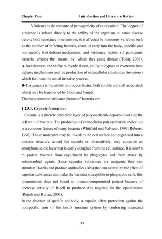 Chapter One Introduction and Literature Review
25
Virulence is the measure of pathogenicity of an organism. The degree of
virulence is related directly to the ability of the organism to cause disease
despite host resistance mechanisms; it is affected by numerous variables such
as the number of infecting bacteria, route of entry into the body, specific and
non specific host defense mechanisms and virulence factors of pathogenic
bacteria employ the means by which they cause disease (Todar, 2006):
A-Invasiveness, the ability to invade tissue, ability to bypass or overcome host
defense mechanisms and the production of extracellular substances (invasions)
which facilitate the actual invasive process.
B-Toxigenesis is the ability to produce toxins, both soluble and cell associated,
which may be transported by blood and lymph.
The most common virulence factors of bacteria are:
1.2.5.1. Capsule formation:
Capsule is a discrete detectable layer of polysaccharide deposited out side the
cell wall of bacteria. The production of extracellular polysaccharide molecules
is a common feature of many bacteria (Whitfield and Valvano, 1993; Roberts,
1996). These molecules may be linked to the cell surface and organized into a
discrete structure termed the capsule or, alternatively, may comprise an
amorphous slime layer that is easily sloughed from the cell surface. It is known
to protect bacteria from engulfment by phagocytes and from attack by
antimicrobial agents. Since capsular substances are antigenic they can
stimulate B-cells and produce antibodies (Abs) that can neutralize the effect of
capsular substances and make the bacteria susceptible to phagocytic cells, this
phenomenon does not found in immunocompromised patient because of
decrease activity of B-cell to produce Abs required for the opsonization
(Rajesh and Rutten, 2004).
In the absence of specific antibody, a capsule offers protection against the
nonspecific arm of the host’s immune system by conferring increased
 