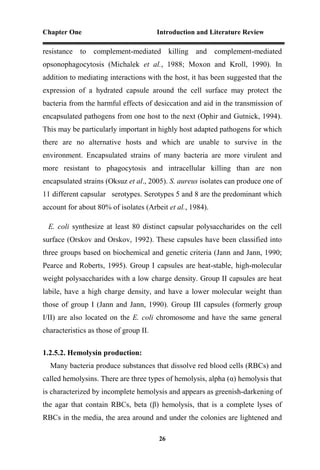 Chapter One Introduction and Literature Review
26
resistance to complement-mediated killing and complement-mediated
opsonophagocytosis (Michalek et al., 1988; Moxon and Kroll, 1990). In
addition to mediating interactions with the host, it has been suggested that the
expression of a hydrated capsule around the cell surface may protect the
bacteria from the harmful effects of desiccation and aid in the transmission of
encapsulated pathogens from one host to the next (Ophir and Gutnick, 1994).
This may be particularly important in highly host adapted pathogens for which
there are no alternative hosts and which are unable to survive in the
environment. Encapsulated strains of many bacteria are more virulent and
more resistant to phagocytosis and intracellular killing than are non
encapsulated strains (Oksuz et al., 2005). S. aureus isolates can produce one of
11 different capsular serotypes. Serotypes 5 and 8 are the predominant which
account for about 80% of isolates (Arbeit et al., 1984).
E. coli synthesize at least 80 distinct capsular polysaccharides on the cell
surface (Orskov and Orskov, 1992). These capsules have been classified into
three groups based on biochemical and genetic criteria (Jann and Jann, 1990;
Pearce and Roberts, 1995). Group I capsules are heat-stable, high-molecular
weight polysaccharides with a low charge density. Group II capsules are heat
labile, have a high charge density, and have a lower molecular weight than
those of group I (Jann and Jann, 1990). Group III capsules (formerly group
I/II) are also located on the E. coli chromosome and have the same general
characteristics as those of group II.
1.2.5.2. Hemolysin production:
Many bacteria produce substances that dissolve red blood cells (RBCs) and
called hemolysins. There are three types of hemolysis, alpha (α) hemolysis that
is characterized by incomplete hemolysis and appears as greenish-darkening of
the agar that contain RBCs, beta (β) hemolysis, that is a complete lyses of
RBCs in the media, the area around and under the colonies are lightened and
 