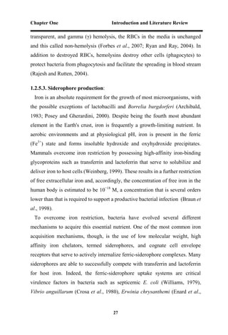 Chapter One Introduction and Literature Review
27
transparent, and gamma (γ) hemolysis, the RBCs in the media is unchanged
and this called non-hemolysis (Forbes et al., 2007; Ryan and Ray, 2004). In
addition to destroyed RBCs, hemolysins destroy other cells (phagocytes) to
protect bacteria from phagocytosis and facilitate the spreading in blood stream
(Rajesh and Rutten, 2004).
1.2.5.3. Siderophore production:
Iron is an absolute requirement for the growth of most microorganisms, with
the possible exceptions of lactobacilli and Borrelia burgdorferi (Archibald,
1983; Posey and Gherardini, 2000). Despite being the fourth most abundant
element in the Earth's crust, iron is frequently a growth-limiting nutrient. In
aerobic environments and at physiological pH, iron is present in the ferric
(Fe3+
) state and forms insoluble hydroxide and oxyhydroxide precipitates.
Mammals overcome iron restriction by possessing high-affinity iron-binding
glycoproteins such as transferrin and lactoferrin that serve to solubilize and
deliver iron to host cells (Weinberg, 1999). These results in a further restriction
of free extracellular iron and, accordingly, the concentration of free iron in the
human body is estimated to be 10−18
M, a concentration that is several orders
lower than that is required to support a productive bacterial infection (Braun et
al., 1998).
To overcome iron restriction, bacteria have evolved several different
mechanisms to acquire this essential nutrient. One of the most common iron
acquisition mechanisms, though, is the use of low molecular weight, high
affinity iron chelators, termed siderophores, and cognate cell envelope
receptors that serve to actively internalize ferric-siderophore complexes. Many
siderophores are able to successfully compete with transferrin and lactoferrin
for host iron. Indeed, the ferric-siderophore uptake systems are critical
virulence factors in bacteria such as septicemic E. coli (Williams, 1979),
Vibrio anguillarum (Crosa et al., 1980), Erwinia chrysanthemi (Enard et al.,
 