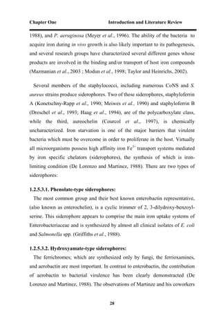 Chapter One Introduction and Literature Review
28
1988), and P. aeruginosa (Meyer et al., 1996). The ability of the bacteria to
acquire iron during in vivo growth is also likely important to its pathogenesis,
and several research groups have characterized several different genes whose
products are involved in the binding and/or transport of host iron compounds
(Mazmanian et al., 2003 ; Modun et al., 1998; Taylor and Heinrichs, 2002).
Several members of the staphylococci, including numerous CoNS and S.
aureus strains produce siderophores. Two of these siderophores, staphyloferrin
A (Konetschny-Rapp et al., 1990; Meiwes et al., 1990) and staphyloferrin B
(Dreschel et al., 1993; Haag et al., 1994), are of the polycarboxylate class,
while the third, aureochelin (Courcol et al., 1997), is chemically
uncharacterized. Iron starvation is one of the major barriers that virulent
bacteria which must be overcome in order to proliferate in the host. Virtually
all microorganisms possess high affinity iron Fe3+
transport systems mediated
by iron specific chelators (siderophores), the synthesis of which is iron-
limiting condition (De Lorenzo and Martinez, 1988). There are two types of
siderophores:
1.2.5.3.1. Phenolate-type siderophores:
The most common group and their best known enterobactin representative,
(also known as enterochelin), is a cyclic trimmer of 2, 3-dilydroxy-benzoyl-
serine. This siderophore appears to comprise the main iron uptake systems of
Enterobacteriaceae and is synthesized by almost all clinical isolates of E. coli
and Salmonella spp. (Griffiths et al., 1988).
1.2.5.3.2. Hydroxyamate-type siderophores:
The ferrichromes; which are synthesized only by fungi, the ferrioxamines,
and aerobactin are most important. In contrast to enterobactin, the contribution
of aerobactin to bacterial virulence has been clearly demonstracted (De
Lorenzo and Martinez, 1988). The observations of Martinze and his coworkers
 