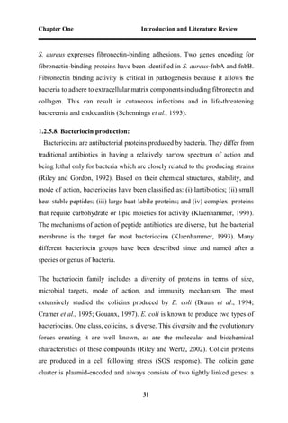 Chapter One Introduction and Literature Review
31
S. aureus expresses fibronectin-binding adhesions. Two genes encoding for
fibronectin-binding proteins have been identified in S. aureus-fnbA and fnbB.
Fibronectin binding activity is critical in pathogenesis because it allows the
bacteria to adhere to extracellular matrix components including fibronectin and
collagen. This can result in cutaneous infections and in life-threatening
bacteremia and endocarditis (Schennings et al., 1993).
1.2.5.8. Bacteriocin production:
Bacteriocins are antibacterial proteins produced by bacteria. They differ from
traditional antibiotics in having a relatively narrow spectrum of action and
being lethal only for bacteria which are closely related to the producing strains
(Riley and Gordon, 1992). Based on their chemical structures, stability, and
mode of action, bacteriocins have been classified as: (i) lantibiotics; (ii) small
heat-stable peptides; (iii) large heat-labile proteins; and (iv) complex proteins
that require carbohydrate or lipid moieties for activity (Klaenhammer, 1993).
The mechanisms of action of peptide antibiotics are diverse, but the bacterial
membrane is the target for most bacteriocins (Klaenhammer, 1993). Many
different bacteriocin groups have been described since and named after a
species or genus of bacteria.
The bacteriocin family includes a diversity of proteins in terms of size,
microbial targets, mode of action, and immunity mechanism. The most
extensively studied the colicins produced by E. coli (Braun et al., 1994;
Cramer et al., 1995; Gouaux, 1997). E. coli is known to produce two types of
bacteriocins. One class, colicins, is diverse. This diversity and the evolutionary
forces creating it are well known, as are the molecular and biochemical
characteristics of these compounds (Riley and Wertz, 2002). Colicin proteins
are produced in a cell following stress (SOS response). The colicin gene
cluster is plasmid-encoded and always consists of two tightly linked genes: a
 