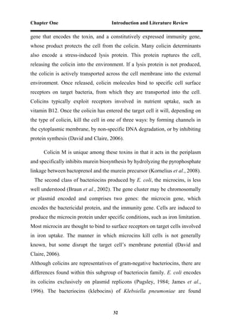 Chapter One Introduction and Literature Review
32
gene that encodes the toxin, and a constitutively expressed immunity gene,
whose product protects the cell from the colicin. Many colicin determinants
also encode a stress-induced lysis protein. This protein ruptures the cell,
releasing the colicin into the environment. If a lysis protein is not produced,
the colicin is actively transported across the cell membrane into the external
environment. Once released, colicin molecules bind to specific cell surface
receptors on target bacteria, from which they are transported into the cell.
Colicins typically exploit receptors involved in nutrient uptake, such as
vitamin B12. Once the colicin has entered the target cell it will, depending on
the type of colicin, kill the cell in one of three ways: by forming channels in
the cytoplasmic membrane, by non-specific DNA degradation, or by inhibiting
protein synthesis (David and Claire, 2006).
Colicin M is unique among these toxins in that it acts in the periplasm
and specifically inhibits murein biosynthesis by hydrolyzing the pyrophosphate
linkage between bactoprenol and the murein precursor (Kornelius et al., 2008).
The second class of bacteriocins produced by E. coli, the microcins, is less
well understood (Braun et al., 2002). The gene cluster may be chromosomally
or plasmid encoded and comprises two genes: the microcin gene, which
encodes the bactericidal protein, and the immunity gene. Cells are induced to
produce the microcin protein under specific conditions, such as iron limitation.
Most microcin are thought to bind to surface receptors on target cells involved
in iron uptake. The manner in which microcins kill cells is not generally
known, but some disrupt the target cell’s membrane potential (David and
Claire, 2006).
Although colicins are representatives of gram-negative bacteriocins, there are
differences found within this subgroup of bacteriocin family. E. coli encodes
its colicins exclusively on plasmid replicons (Pugsley, 1984; James et al.,
1996). The bacteriocins (klebocins) of Klebsiella pneumoniae are found
 