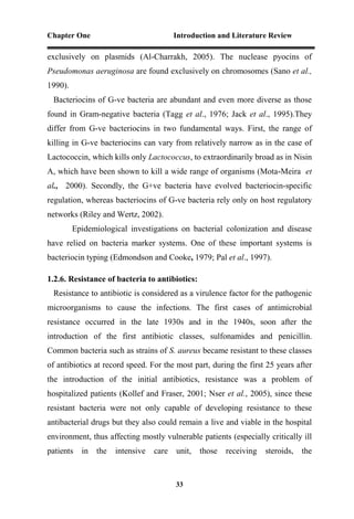 Chapter One Introduction and Literature Review
33
exclusively on plasmids (Al-Charrakh, 2005). The nuclease pyocins of
Pseudomonas aeruginosa are found exclusively on chromosomes (Sano et al.,
1990).
Bacteriocins of G-ve bacteria are abundant and even more diverse as those
found in Gram-negative bacteria (Tagg et al., 1976; Jack et al., 1995).They
differ from G-ve bacteriocins in two fundamental ways. First, the range of
killing in G-ve bacteriocins can vary from relatively narrow as in the case of
Lactococcin, which kills only Lactococcus, to extraordinarily broad as in Nisin
A, which have been shown to kill a wide range of organisms (Mota-Meira et
al., 2000). Secondly, the G+ve bacteria have evolved bacteriocin-specific
regulation, whereas bacteriocins of G-ve bacteria rely only on host regulatory
networks (Riley and Wertz, 2002).
Epidemiological investigations on bacterial colonization and disease
have relied on bacteria marker systems. One of these important systems is
bacteriocin typing (Edmondson and Cooke, 1979; Pal et al., 1997).
1.2.6. Resistance of bacteria to antibiotics:
Resistance to antibiotic is considered as a virulence factor for the pathogenic
microorganisms to cause the infections. The first cases of antimicrobial
resistance occurred in the late 1930s and in the 1940s, soon after the
introduction of the first antibiotic classes, sulfonamides and penicillin.
Common bacteria such as strains of S. aureus became resistant to these classes
of antibiotics at record speed. For the most part, during the first 25 years after
the introduction of the initial antibiotics, resistance was a problem of
hospitalized patients (Kollef and Fraser, 2001; Nser et al., 2005), since these
resistant bacteria were not only capable of developing resistance to these
antibacterial drugs but they also could remain a live and viable in the hospital
environment, thus affecting mostly vulnerable patients (especially critically ill
patients in the intensive care unit, those receiving steroids, the
 