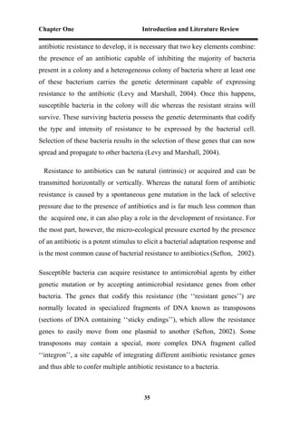 Chapter One Introduction and Literature Review
35
antibiotic resistance to develop, it is necessary that two key elements combine:
the presence of an antibiotic capable of inhibiting the majority of bacteria
present in a colony and a heterogeneous colony of bacteria where at least one
of these bacterium carries the genetic determinant capable of expressing
resistance to the antibiotic (Levy and Marshall, 2004). Once this happens,
susceptible bacteria in the colony will die whereas the resistant strains will
survive. These surviving bacteria possess the genetic determinants that codify
the type and intensity of resistance to be expressed by the bacterial cell.
Selection of these bacteria results in the selection of these genes that can now
spread and propagate to other bacteria (Levy and Marshall, 2004).
Resistance to antibiotics can be natural (intrinsic) or acquired and can be
transmitted horizontally or vertically. Whereas the natural form of antibiotic
resistance is caused by a spontaneous gene mutation in the lack of selective
pressure due to the presence of antibiotics and is far much less common than
the acquired one, it can also play a role in the development of resistance. For
the most part, however, the micro-ecological pressure exerted by the presence
of an antibiotic is a potent stimulus to elicit a bacterial adaptation response and
is the most common cause of bacterial resistance to antibiotics (Sefton, 2002).
Susceptible bacteria can acquire resistance to antimicrobial agents by either
genetic mutation or by accepting antimicrobial resistance genes from other
bacteria. The genes that codify this resistance (the ‘‘resistant genes’’) are
normally located in specialized fragments of DNA known as transposons
(sections of DNA containing ‘‘sticky endings’’), which allow the resistance
genes to easily move from one plasmid to another (Sefton, 2002). Some
transposons may contain a special, more complex DNA fragment called
‘‘integron’’, a site capable of integrating different antibiotic resistance genes
and thus able to confer multiple antibiotic resistance to a bacteria.
 