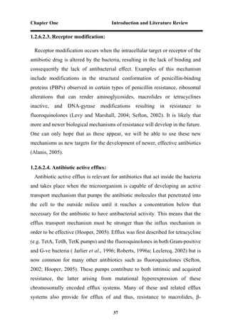 Chapter One Introduction and Literature Review
37
1.2.6.2.3. Receptor modification:
Receptor modification occurs when the intracellular target or receptor of the
antibiotic drug is altered by the bacteria, resulting in the lack of binding and
consequently the lack of antibacterial effect. Examples of this mechanism
include modifications in the structural conformation of penicillin-binding
proteins (PBPs) observed in certain types of penicillin resistance, ribosomal
alterations that can render aminoglycosides, macrolides or tetracyclines
inactive, and DNA-gyrase modifications resulting in resistance to
fluoroquinolones (Levy and Marshall, 2004; Sefton, 2002). It is likely that
more and newer biological mechanisms of resistance will develop in the future.
One can only hope that as these appear, we will be able to use these new
mechanisms as new targets for the development of newer, effective antibiotics
(Alanis, 2005).
1.2.6.2.4. Antibiotic active efflux:
Antibiotic active efflux is relevant for antibiotics that act inside the bacteria
and takes place when the microorganism is capable of developing an active
transport mechanism that pumps the antibiotic molecules that penetrated into
the cell to the outside milieu until it reaches a concentration below that
necessary for the antibiotic to have antibacterial activity. This means that the
efflux transport mechanism must be stronger than the influx mechanism in
order to be effective (Hooper, 2005). Efflux was first described for tetracycline
(e.g. TetA, TetB, TetK pumps) and the fluoroquinolones in both Gram-positive
and G-ve bacteria ( Jarlier et al., 1996; Roberts, 1996a; Leclercq, 2002) but is
now common for many other antibiotics such as fluoroquinolones (Sefton,
2002; Hooper, 2005). These pumps contribute to both intrinsic and acquired
resistance, the latter arising from mutational hyperexpression of these
chromosomally encoded efflux systems. Many of these and related efflux
systems also provide for efflux of and thus, resistance to macrolides, β-
 