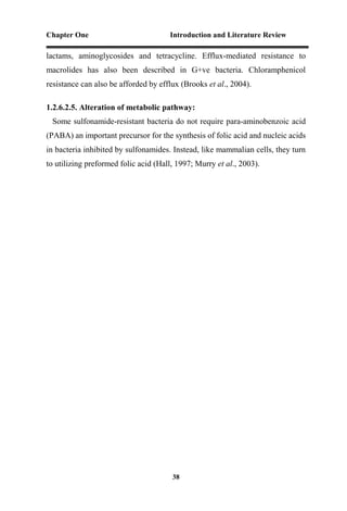 Chapter One Introduction and Literature Review
38
lactams, aminoglycosides and tetracycline. Efflux-mediated resistance to
macrolides has also been described in G+ve bacteria. Chloramphenicol
resistance can also be afforded by efflux (Brooks et al., 2004).
1.2.6.2.5. Alteration of metabolic pathway:
Some sulfonamide-resistant bacteria do not require para-aminobenzoic acid
(PABA) an important precursor for the synthesis of folic acid and nucleic acids
in bacteria inhibited by sulfonamides. Instead, like mammalian cells, they turn
to utilizing preformed folic acid (Hall, 1997; Murry et al., 2003).
 