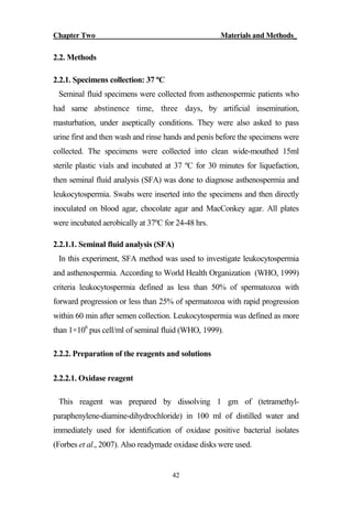 Chapter Two Materials and Methods_
42
2.2. Methods
2.2.1. Specimens collection: 37 ºC
Seminal fluid specimens were collected from asthenospermic patients who
had same abstinence time, three days, by artificial insemination,
masturbation, under aseptically conditions. They were also asked to pass
urine first and then wash and rinse hands and penis before the specimens were
collected. The specimens were collected into clean wide-mouthed 15ml
sterile plastic vials and incubated at 37 ºC for 30 minutes for liquefaction,
then seminal fluid analysis (SFA) was done to diagnose asthenospermia and
leukocytospermia. Swabs were inserted into the specimens and then directly
inoculated on blood agar, chocolate agar and MacConkey agar. All plates
were incubated aerobically at 37ºC for 24-48 hrs.
2.2.1.1. Seminal fluid analysis (SFA)
In this experiment, SFA method was used to investigate leukocytospermia
and asthenospermia. According to World Health Organization (WHO, 1999)
criteria leukocytospermia defined as less than 50% of spermatozoa with
forward progression or less than 25% of spermatozoa with rapid progression
within 60 min after semen collection. Leukocytospermia was defined as more
than 1×106
pus cell/ml of seminal fluid (WHO, 1999).
2.2.2. Preparation of the reagents and solutions
2.2.2.1. Oxidase reagent
This reagent was prepared by dissolving 1 gm of (tetramethyl-
paraphenylene-diamine-dihydrochloride) in 100 ml of distilled water and
immediately used for identification of oxidase positive bacterial isolates
(Forbes et al., 2007). Also readymade oxidase disks were used.
 