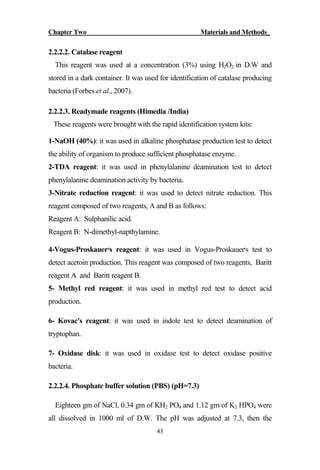Chapter Two Materials and Methods_
43
2.2.2.2. Catalase reagent
This reagent was used at a concentration (3%) using H2O2 in D.W and
stored in a dark container. It was used for identification of catalase producing
bacteria (Forbes et al., 2007).
2.2.2.3. Readymade reagents (Himedia /India)
These reagents were brought with the rapid identification system kits:
1-NaOH (40%): it was used in alkaline phosphatase production test to detect
the ability of organism to produce sufficient phosphatase enzyme.
2-TDA reagent: it was used in phenylalanine deamination test to detect
phenylalanine deamination activity by bacteria.
3-Nitrate reduction reagent: it was used to detect nitrate reduction. This
reagent composed of two reagents, A and B as follows:
Reagent A: Sulphanilic acid.
Reagent B: N-dimethyl-napthylamine.
4-Vogus-Proskauer‫׳‬s reagent: it was used in Vogus-Proskauer‫׳‬s test to
detect acetoin production. This reagent was composed of two reagents, Baritt
reagent A and Baritt reagent B.
5- Methyl red reagent: it was used in methyl red test to detect acid
production.
6- Kovac's reagent: it was used in indole test to detect deamination of
tryptophan.
7- Oxidase disk: it was used in oxidase test to detect oxidase positive
bacteria.
2.2.2.4. Phosphate buffer solution (PBS) (pH=7.3)
Eighteen gm of NaCl, 0.34 gm of KH2 PO4 and 1.12 gm of K2 HPO4 were
all dissolved in 1000 ml of D.W. The pH was adjusted at 7.3, then the
 