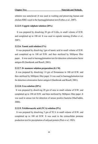 Chapter Two Materials and Methods_
44
solution was autoclaved .It was used in washing and preserving human and
chicken RBCs used in the haemagglutination test (Forbes et al., 2007).
2.2.2.5. Coppric sulphate solution (20%)
It was prepared by dissolving 20 gm of CuSo4 in small volume of D.W.
and completed up to 100 ml. It was used in capsule staining (Forbes et al.,
2007).
2.2.2.6. Tannic acid solution (1%)
It was prepared by dissolving 1gm of tannic acid in small volume of D.W.
and completed up to 100 ml D.W. and then sterilized by Millipore filter
paper . It was used in haemagglutination test for detection colonization factor
antigen-III (Sambrook and Rusell, 2001).
2.2.2.7. D- mannose solution preparation (0.1 M)
It was prepared by dissolving 1.8 gm of D-mannose in 100 ml D.W. and
then sterilized by Millipore filter paper. It was used in haemagglutination test
for detection colonization factor antigen-I (Sambrook and Rusell, 2001).
2.2.2.8. Urea solution (20%)
It was prepared by dissolving 20 gm of urea in small volume of D.W. and
completed up to 100 ml D.W. and then sterilized by Millipore filter paper .It
was used in urease test for detection of urease positive bacteria (MacFaddin,
2000).
2.2.2.9. Trichloroacetic acid (TCA) solution (5%)
It was prepared by dissolving 5 gm of TCA in small volume of D.W. and
completed up to 100 ml D.W. It was used in the extracellular protease
production test for precipitation of unlysed protein (Piret et al, 1983).
 