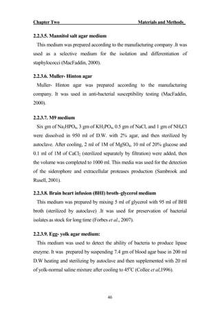 Chapter Two Materials and Methods_
46
2.2.3.5. Mannitol salt agar medium
This medium was prepared according to the manufacturing company .It was
used as a selective medium for the isolation and differentiation of
staphylococci (MacFaddin, 2000).
2.2.3.6. Muller- Hinton agar
Muller- Hinton agar was prepared according to the manufacturing
company. It was used in anti-bacterial susceptibility testing (MacFaddin,
2000).
2.2.3.7. M9 medium
Six gm of Na2HPO4, 3 gm of KH2PO4, 0.5 gm of NaCl, and 1 gm of NH4Cl
were dissolved in 950 ml of D.W. with 2% agar, and then sterilized by
autoclave. After cooling, 2 ml of 1M of MgSO4, 10 ml of 20% glucose and
0.1 ml of 1M of CaCl2 (sterilized separately by filtration) were added, then
the volume was completed to 1000 ml. This media was used for the detection
of the siderophore and extracellular proteases production (Sambrook and
Rusell, 2001).
2.2.3.8. Brain heart infusion (BHI) broth–glycerol medium
This medium was prepared by mixing 5 ml of glycerol with 95 ml of BHI
broth (sterilized by autoclave) .It was used for preservation of bacterial
isolates as stock for long time (Forbes et al., 2007).
2.2.3.9. Egg- yolk agar medium:
This medium was used to detect the ability of bacteria to produce lipase
enzyme. It was prepared by suspending 7.4 gm of blood agar base in 200 ml
D.W heating and sterilizing by autoclave and then supplemented with 20 ml
of yolk-normal saline mixture after cooling to 45o
C (Collee et al,1996).
 