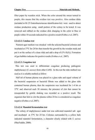 Chapter Two Materials and Methods_
48
filter paper by wooden stick. When the color around the smear turned to
purple, this means that the oxidase test was positive. Also oxidase disks
(included in Hi 25 Enterobacteriaceae identification kit) were used to detect
oxidase production using small portion of the colony to be tested .It was
removed and rubbed on the oxidase disk changing in the color to blue or
purple within 10 seconds indicated for a positive result (Forbes et al, 2007).
2.2.4.2.2. Catalase test
Nutrient agar medium was streaked with the selected bacterial colonies and
incubated at 37ºC for 24 hrs then transfer the growth by the wooden steak and
put it on the surface of a clean slide and add a drop of (3% H2O2). Formation
of gas bubbles indicates for positive results (Forbes et al., 2007).
2.2.4.2.3. Coagulase test
This test was used to differentiate coagulase producing pathogenic
staphylococci (S. aureus) from other CoNS. In this test the tube method was
used as it is reliable method as follow:
Half ml of human plasma was placed in a glass tube and equal volume of
the bacterial suspension or bacterial filtrate was added to the glass tube
contained human plasma, then the suspension was incubated for 1-4 hrs at
37ºC and observed each 30 minutes; the presence of clot that cannot be
resuspended by gentile shaking was recorded as a positive result. The
organism that fails to clot the plasma within 24 hrs is considered as coagulase
negative (Forbes et al, 2007).
2.2.4.2.4. Mannitol fermentation test
The colony of staphylococci under test was cultivated mannitol salt agar
and incubated at 37ºC for 24 hrs. Colonies surrounded by a yellow halo
indicated mannitol fermentation, a character closely related with S. aureus
(MacFaddin, 2000).
 